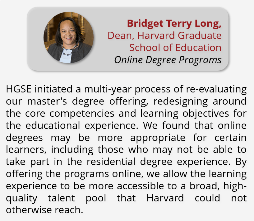 Quote from Dean Bridget Terry Long: "HGSE initiated a multi-year process of re-evaluating our master's degree offering, redesigning around the core competencies and learning objectives for the educational experience. We found that online degrees may be more appropriate for certain learners, including those who may not be able to take part in the residential degree experience. By offering the programs online, we allow the learning experience to be more accessible to a broad, high-quality talent pool that Harvard could not otherwise reach."